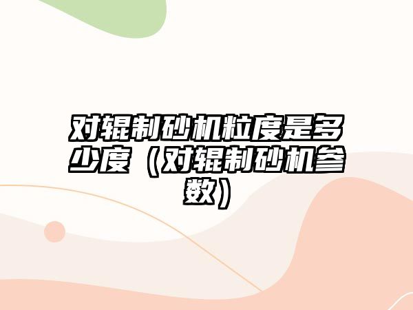 對輥制砂機粒度是多少度（對輥制砂機參數）