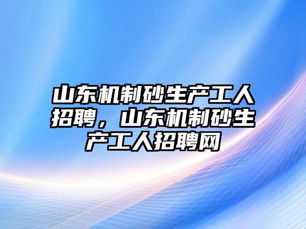 山東機(jī)制砂生產(chǎn)工人招聘，山東機(jī)制砂生產(chǎn)工人招聘網(wǎng)