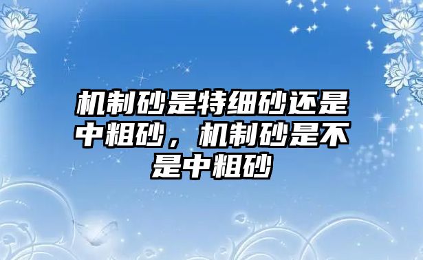 機(jī)制砂是特細(xì)砂還是中粗砂，機(jī)制砂是不是中粗砂