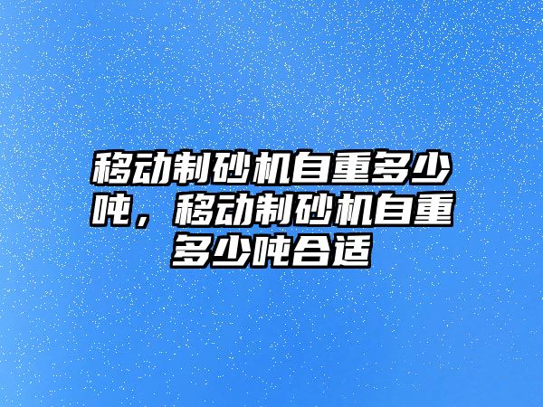 移動制砂機自重多少噸，移動制砂機自重多少噸合適