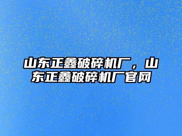 山東正鑫破碎機廠，山東正鑫破碎機廠官網