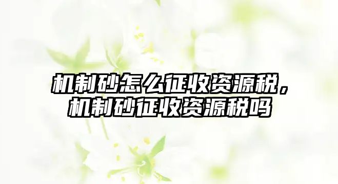 機(jī)制砂怎么征收資源稅，機(jī)制砂征收資源稅嗎