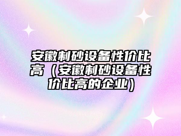 安徽制砂設備性價比高（安徽制砂設備性價比高的企業）