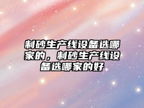 制砂生產線設備選哪家的，制砂生產線設備選哪家的好