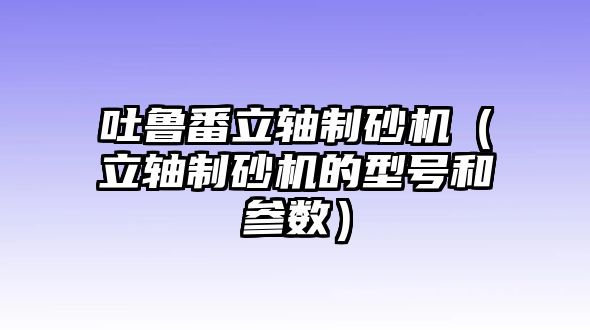 吐魯番立軸制砂機（立軸制砂機的型號和參數）