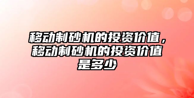 移動制砂機的投資價值，移動制砂機的投資價值是多少