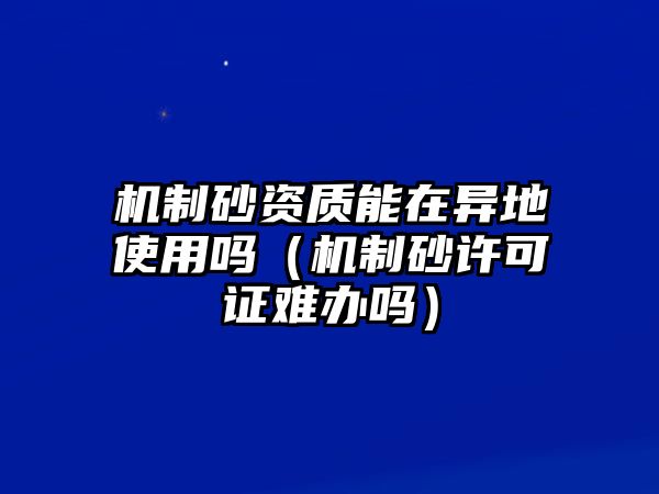 機制砂資質能在異地使用嗎（機制砂許可證難辦嗎）