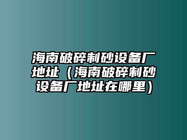 海南破碎制砂設備廠地址（海南破碎制砂設備廠地址在哪里）