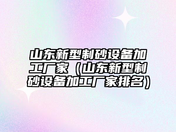 山東新型制砂設備加工廠家（山東新型制砂設備加工廠家排名）