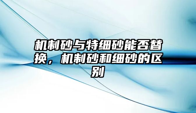 機制砂與特細砂能否替換，機制砂和細砂的區別