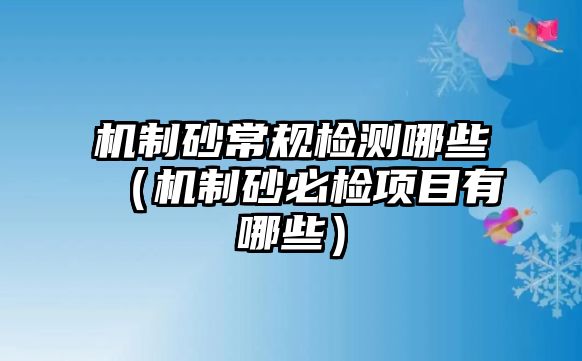 機制砂常規檢測哪些（機制砂必檢項目有哪些）