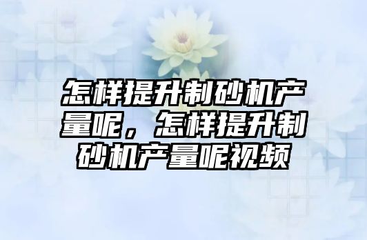 怎樣提升制砂機產量呢，怎樣提升制砂機產量呢視頻