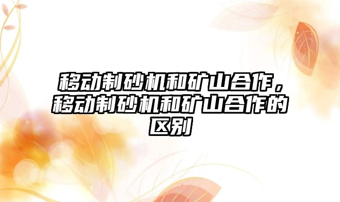 移動制砂機和礦山合作，移動制砂機和礦山合作的區別