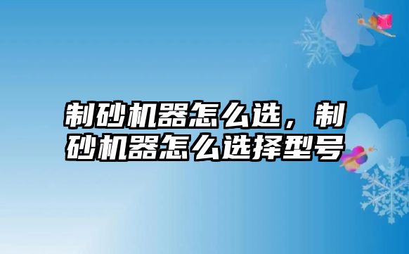 制砂機器怎么選，制砂機器怎么選擇型號