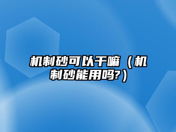 機制砂可以干嘛（機制砂能用嗎?）