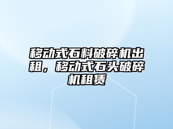 移動式石料破碎機出租，移動式石頭破碎機租賃