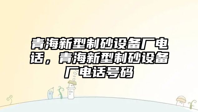 青海新型制砂設(shè)備廠電話，青海新型制砂設(shè)備廠電話號(hào)碼