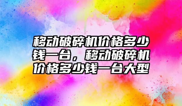 移動破碎機價格多少錢一臺，移動破碎機價格多少錢一臺大型