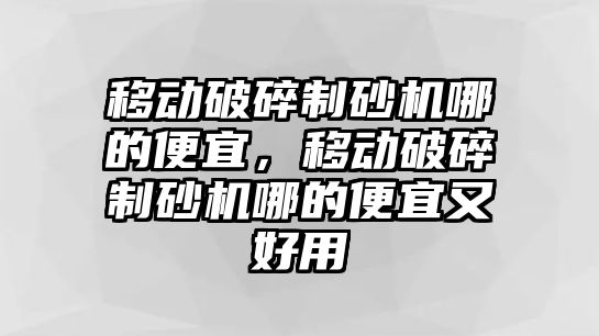 移動破碎制砂機哪的便宜，移動破碎制砂機哪的便宜又好用