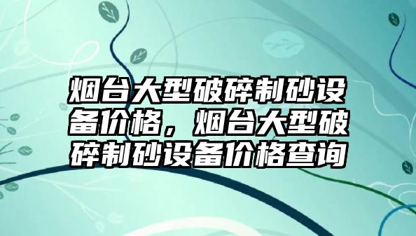 煙臺大型破碎制砂設備價格，煙臺大型破碎制砂設備價格查詢