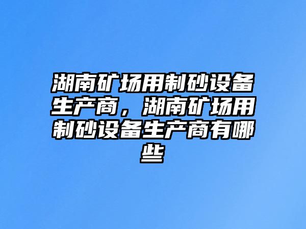 湖南礦場用制砂設備生產商，湖南礦場用制砂設備生產商有哪些