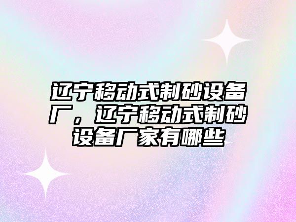 遼寧移動式制砂設備廠，遼寧移動式制砂設備廠家有哪些