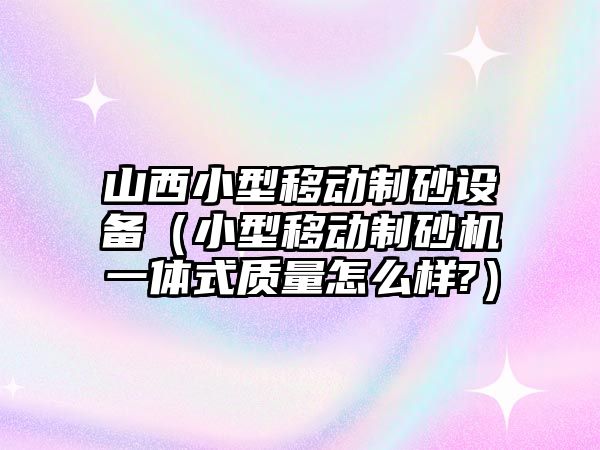 山西小型移動制砂設(shè)備（小型移動制砂機一體式質(zhì)量怎么樣?）