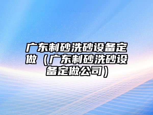 廣東制砂洗砂設(shè)備定做（廣東制砂洗砂設(shè)備定做公司）