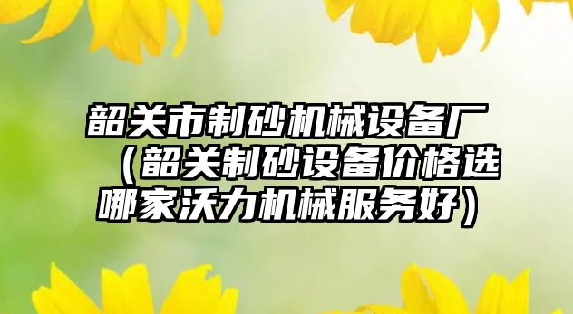 韶關市制砂機械設備廠（韶關制砂設備價格選哪家沃力機械服務好）