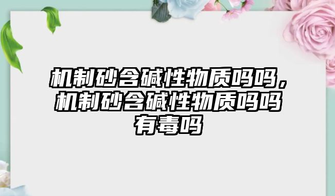 機制砂含堿性物質嗎嗎，機制砂含堿性物質嗎嗎有毒嗎