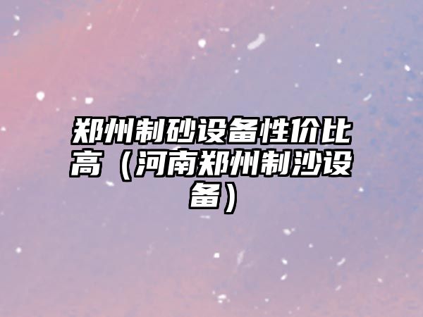 鄭州制砂設備性價比高（河南鄭州制沙設備）