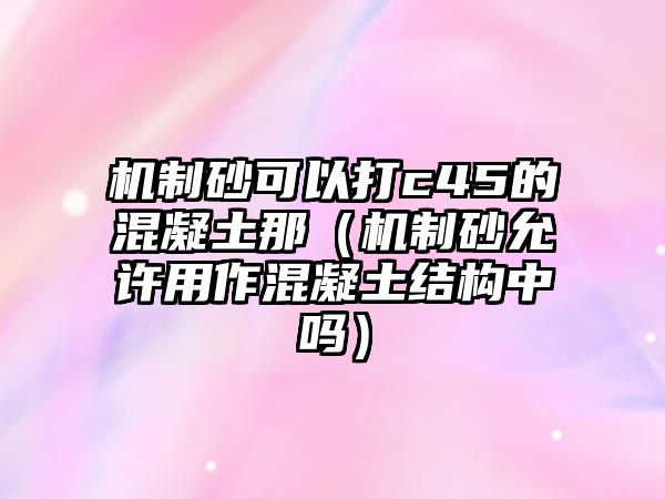 機制砂可以打c45的混凝土那（機制砂允許用作混凝土結構中嗎）