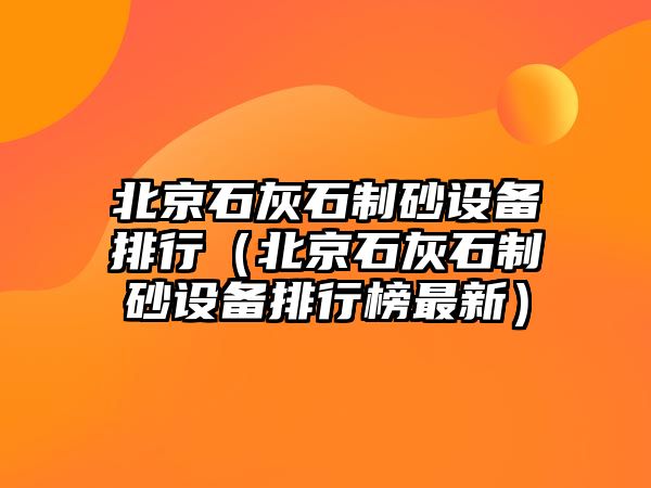 北京石灰石制砂設備排行（北京石灰石制砂設備排行榜最新）