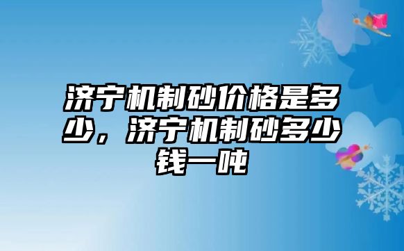 濟寧機制砂價格是多少，濟寧機制砂多少錢一噸