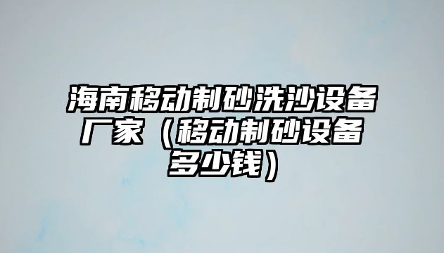 海南移動制砂洗沙設備廠家（移動制砂設備多少錢）