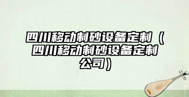 四川移動制砂設備定制（四川移動制砂設備定制公司）