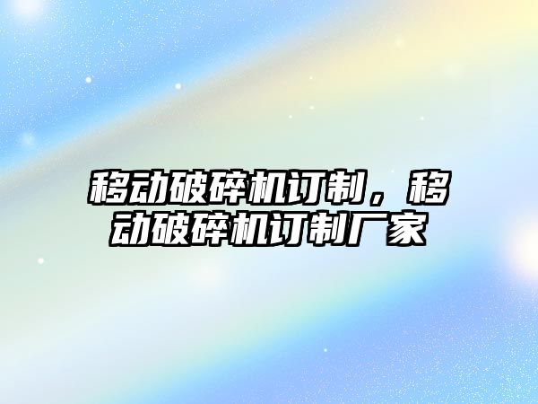 移動破碎機訂制，移動破碎機訂制廠家