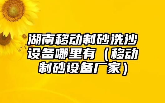 湖南移動制砂洗沙設備哪里有（移動制砂設備廠家）