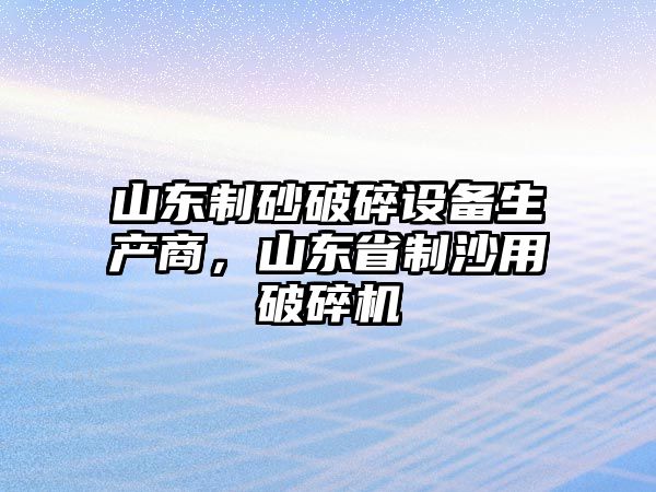 山東制砂破碎設備生產商，山東省制沙用破碎機