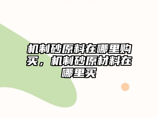 機(jī)制砂原料在哪里購(gòu)買，機(jī)制砂原材料在哪里買