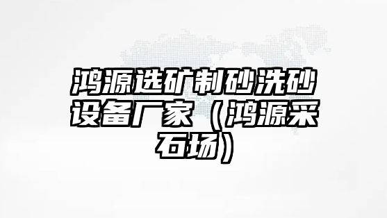 鴻源選礦制砂洗砂設(shè)備廠家（鴻源采石場(chǎng)）