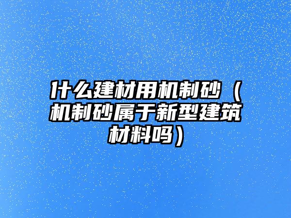 什么建材用機制砂（機制砂屬于新型建筑材料嗎）