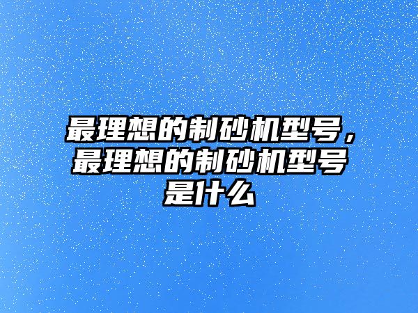 最理想的制砂機型號，最理想的制砂機型號是什么