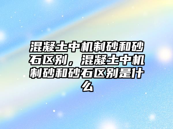 混凝土中機制砂和砂石區別，混凝土中機制砂和砂石區別是什么