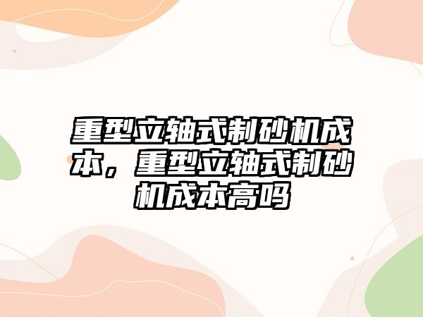 重型立軸式制砂機成本，重型立軸式制砂機成本高嗎