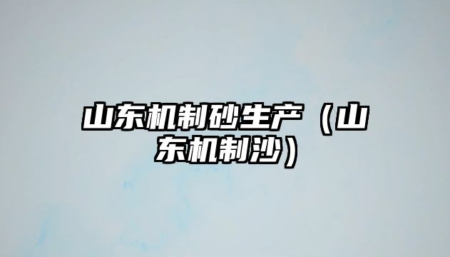 山東機(jī)制砂生產(chǎn)（山東機(jī)制沙）