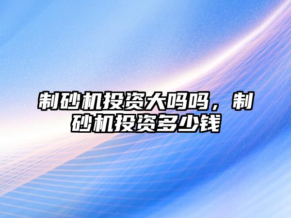 制砂機投資大嗎嗎，制砂機投資多少錢