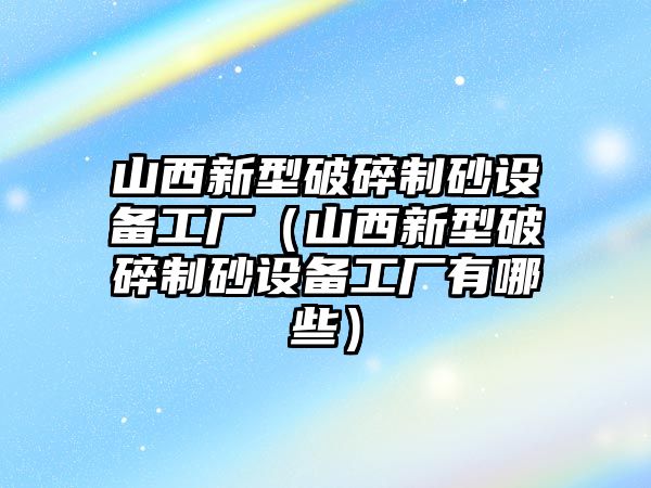 山西新型破碎制砂設備工廠（山西新型破碎制砂設備工廠有哪些）