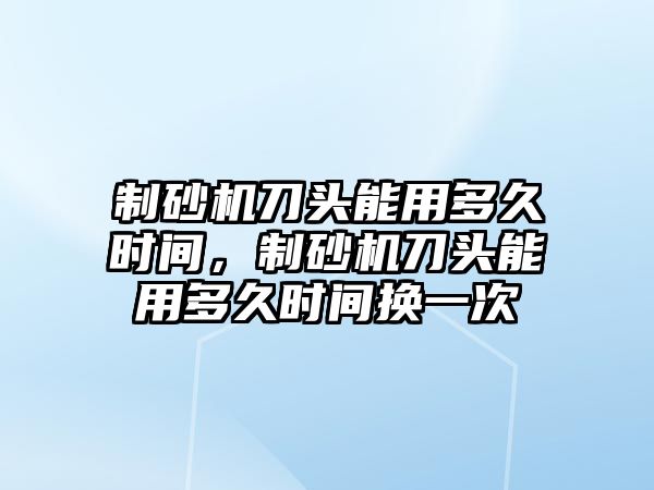 制砂機刀頭能用多久時間，制砂機刀頭能用多久時間換一次