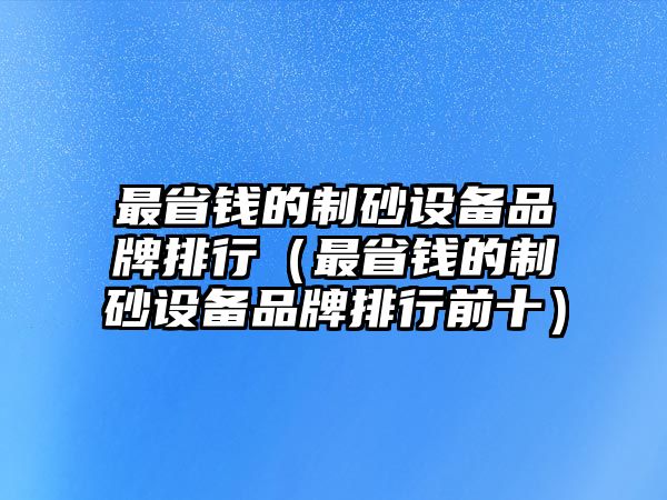 最省錢的制砂設備品牌排行（最省錢的制砂設備品牌排行前十）